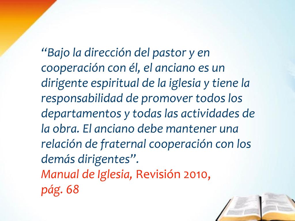 Bajo la dirección del pastor y en cooperación con él, el anciano es un dirigente espiritual de la iglesia y tiene la responsabilidad de promover todos los departamentos y todas las actividades de la obra. El anciano debe mantener una relación de fraternal cooperación con los demás dirigentes .
