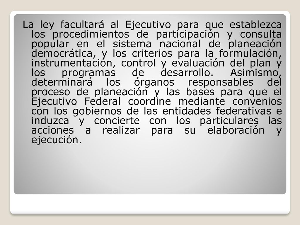 La ley facultará al Ejecutivo para que establezca los procedimientos de participación y consulta popular en el sistema nacional de planeación democrática, y los criterios para la formulación, instrumentación, control y evaluación del plan y los programas de desarrollo.