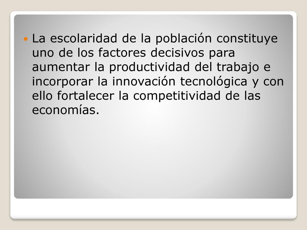 La escolaridad de la población constituye uno de los factores decisivos para aumentar la productividad del trabajo e incorporar la innovación tecnológica y con ello fortalecer la competitividad de las economías.