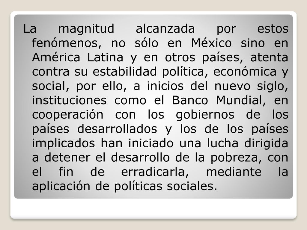 La magnitud alcanzada por estos fenómenos, no sólo en México sino en América Latina y en otros países, atenta contra su estabilidad política, económica y social, por ello, a inicios del nuevo siglo, instituciones como el Banco Mundial, en cooperación con los gobiernos de los países desarrollados y los de los países implicados han iniciado una lucha dirigida a detener el desarrollo de la pobreza, con el fin de erradicarla, mediante la aplicación de políticas sociales.