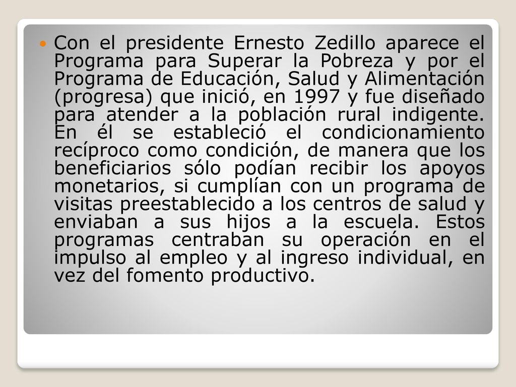 Con el presidente Ernesto Zedillo aparece el Programa para Superar la Pobreza y por el Programa de Educación, Salud y Alimentación (progresa) que inició, en 1997 y fue diseñado para atender a la población rural indigente.