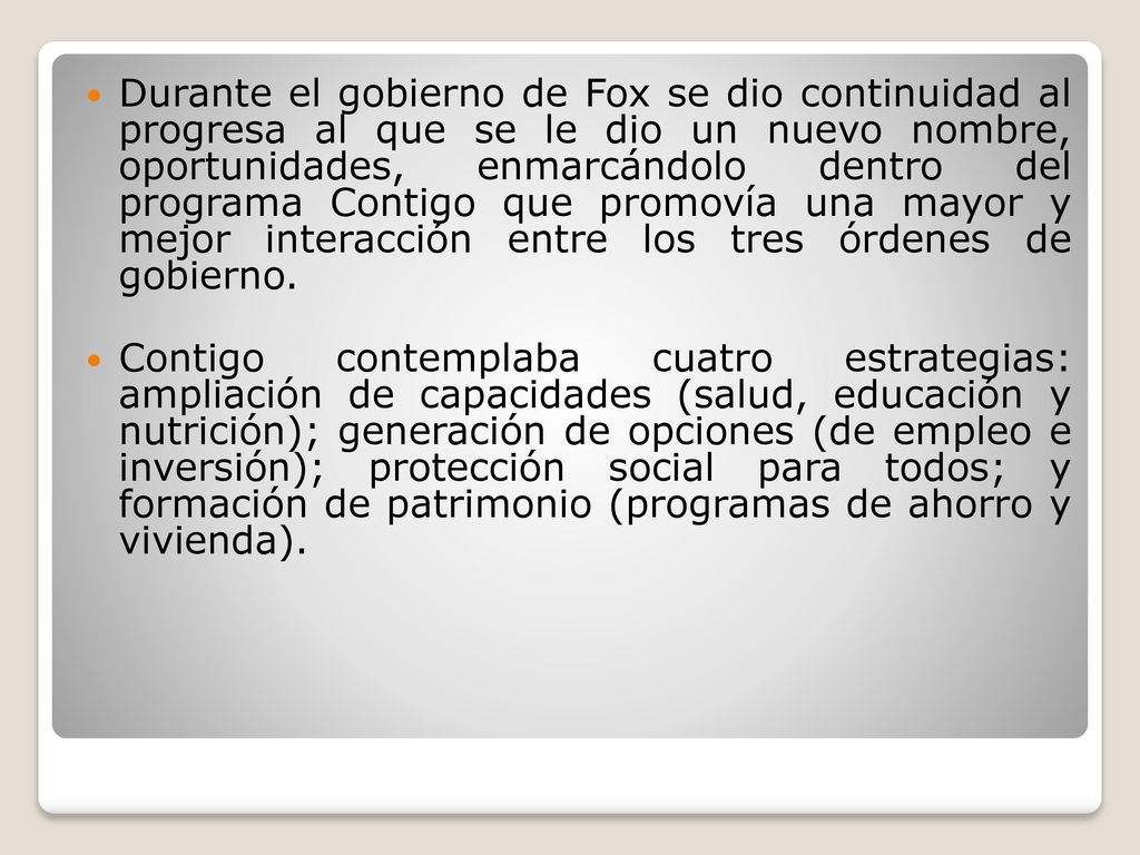 Durante el gobierno de Fox se dio continuidad al progresa al que se le dio un nuevo nombre, oportunidades, enmarcándolo dentro del programa Contigo que promovía una mayor y mejor interacción entre los tres órdenes de gobierno.
