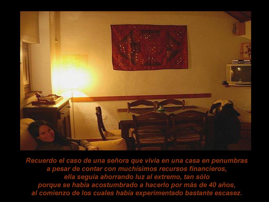 Recuerdo el caso de una señora que vivía en una casa en penumbras a pesar de contar con muchísimos recursos financieros, ella seguía ahorrando luz al extremo, tan sólo porque se había acostumbrado a hacerlo por más de 40 años, al comienzo de los cuales había experimentado bastante escasez.