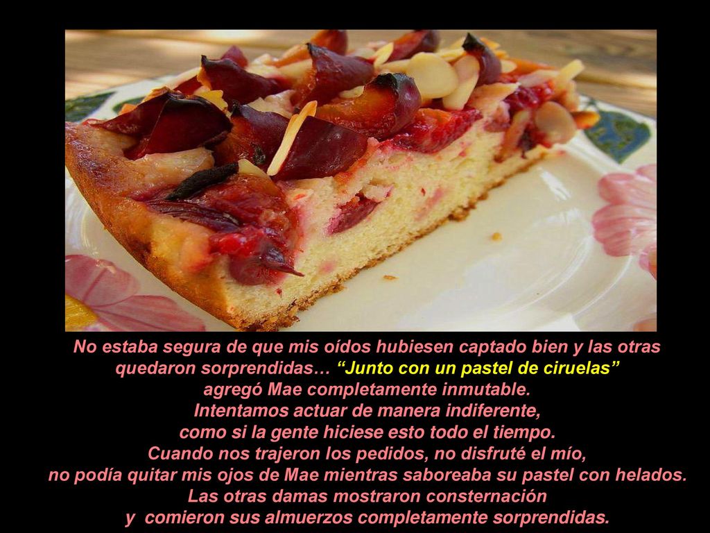 No estaba segura de que mis oídos hubiesen captado bien y las otras quedaron sorprendidas… Junto con un pastel de ciruelas agregó Mae completamente inmutable.