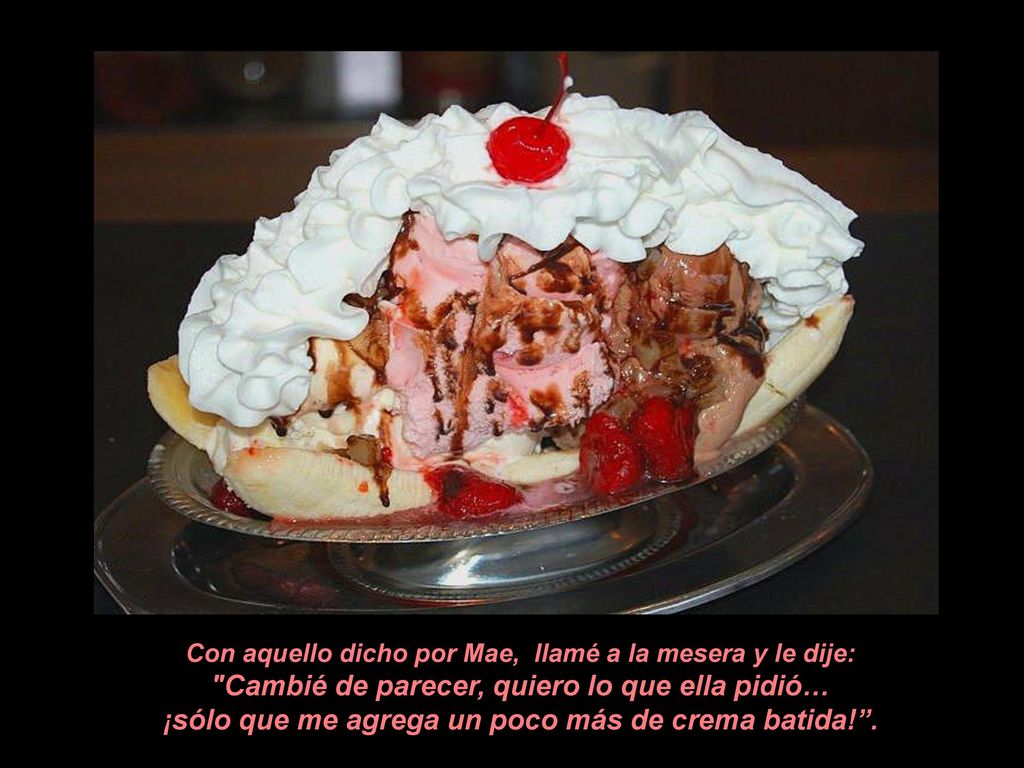 Con aquello dicho por Mae, llamé a la mesera y le dije: Cambié de parecer, quiero lo que ella pidió… ¡sólo que me agrega un poco más de crema batida! .