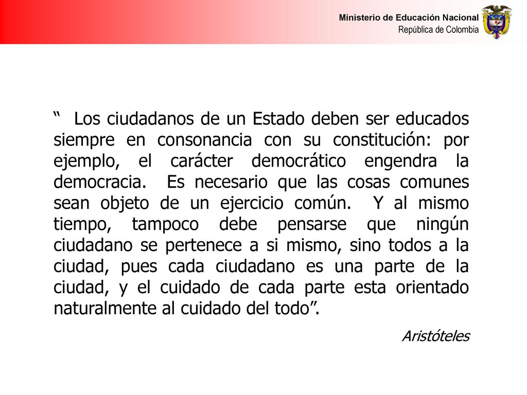 Los ciudadanos de un Estado deben ser educados siempre en consonancia con su constitución: por ejemplo, el carácter democrático engendra la democracia. Es necesario que las cosas comunes sean objeto de un ejercicio común. Y al mismo tiempo, tampoco debe pensarse que ningún ciudadano se pertenece a si mismo, sino todos a la ciudad, pues cada ciudadano es una parte de la ciudad, y el cuidado de cada parte esta orientado naturalmente al cuidado del todo .