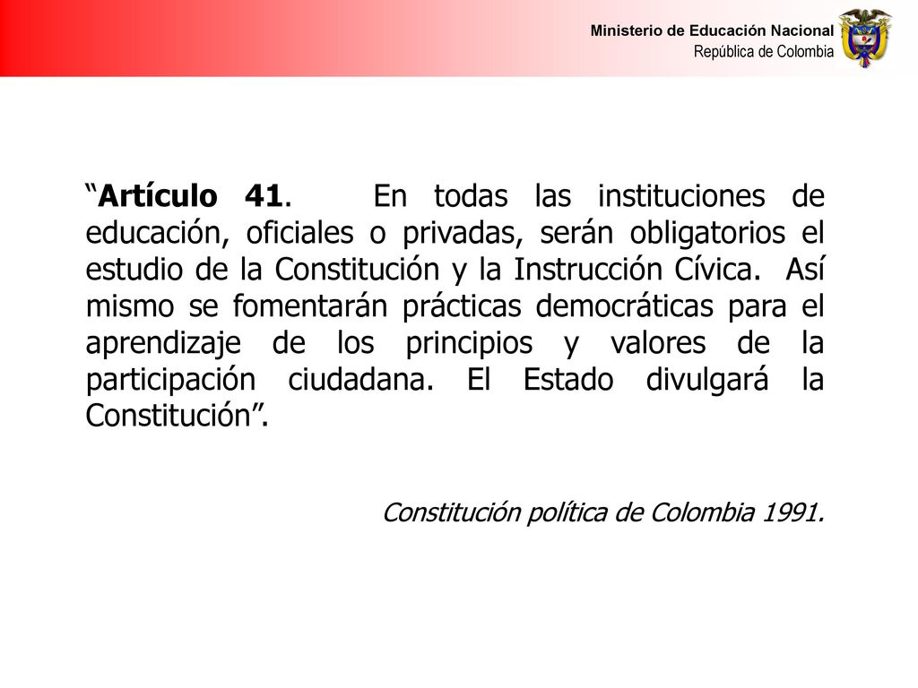 Artículo 41. En todas las instituciones de educación, oficiales o privadas, serán obligatorios el estudio de la Constitución y la Instrucción Cívica. Así mismo se fomentarán prácticas democráticas para el aprendizaje de los principios y valores de la participación ciudadana. El Estado divulgará la Constitución .