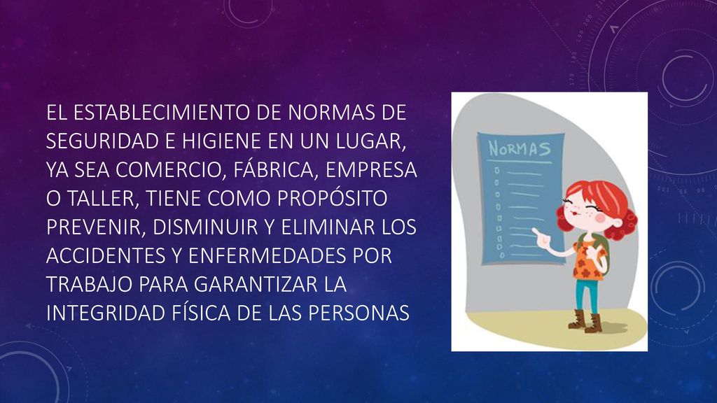 El establecimiento de normas de seguridad e higiene en un lugar, ya sea comercio, fábrica, empresa o taller, tiene como propósito prevenir, disminuir y eliminar los accidentes y enfermedades por trabajo para garantizar la integridad física de las personas