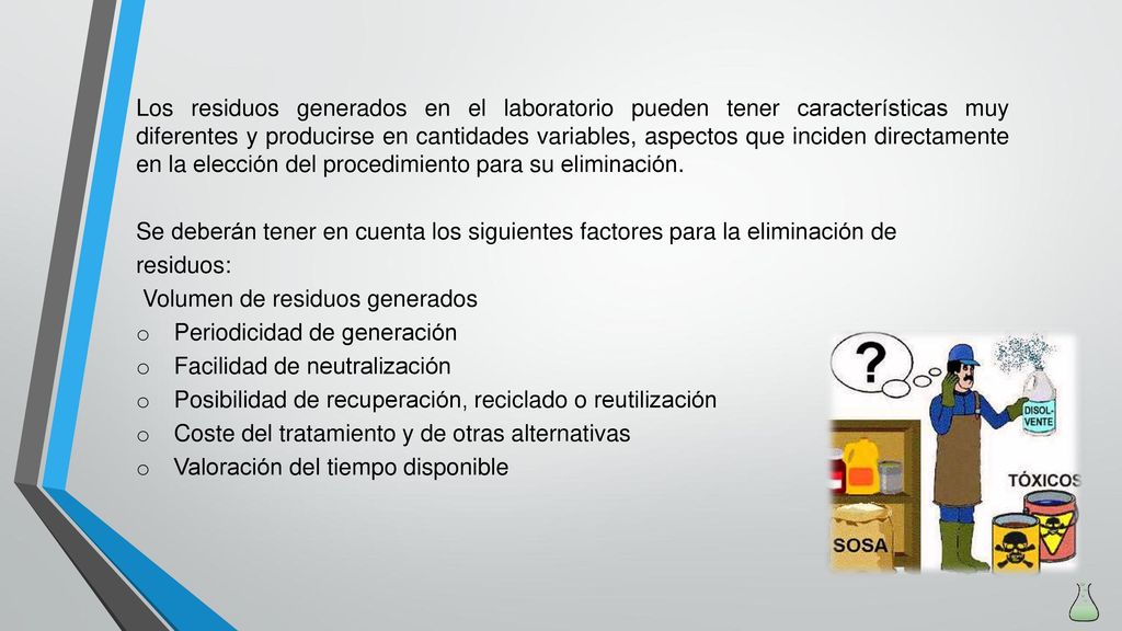 Los residuos generados en el laboratorio pueden tener características muy diferentes y producirse en cantidades variables, aspectos que inciden directamente en la elección del procedimiento para su eliminación.