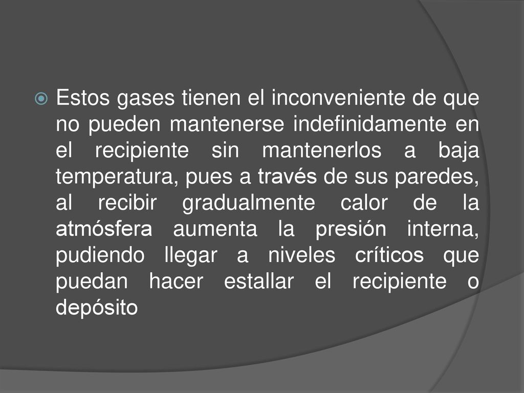 Estos gases tienen el inconveniente de que no pueden mantenerse indefinidamente en el recipiente sin mantenerlos a baja temperatura, pues a través de sus paredes, al recibir gradualmente calor de la atmósfera aumenta la presión interna, pudiendo llegar a niveles críticos que puedan hacer estallar el recipiente o depósito