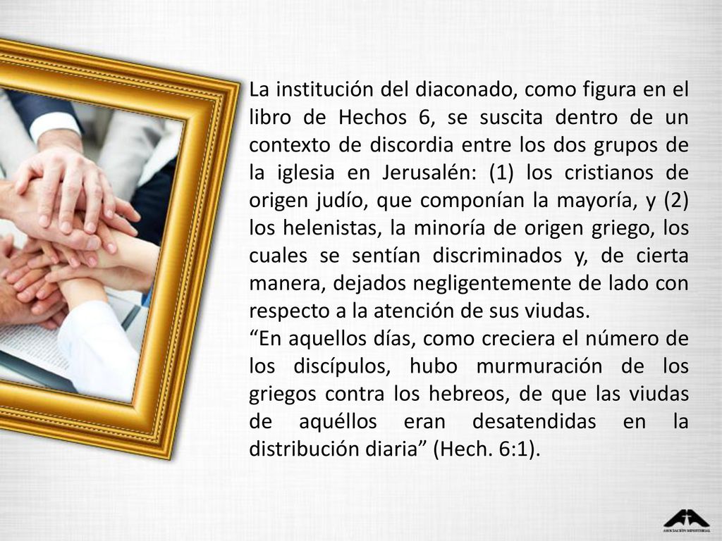 La institución del diaconado, como figura en el libro de Hechos 6, se suscita dentro de un contexto de discordia entre los dos grupos de la iglesia en Jerusalén: (1) los cristianos de origen judío, que componían la mayoría, y (2) los helenistas, la minoría de origen griego, los cuales se sentían discriminados y, de cierta manera, dejados negligentemente de lado con respecto a la atención de sus viudas.