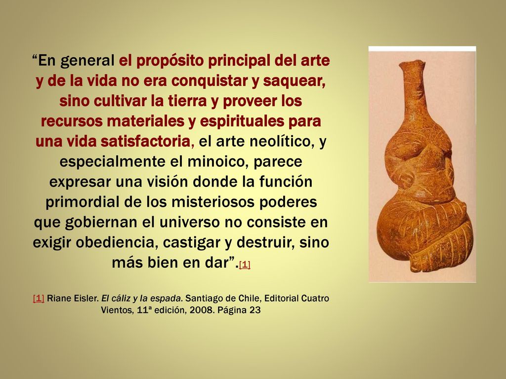 En general el propósito principal del arte y de la vida no era conquistar y saquear, sino cultivar la tierra y proveer los recursos materiales y espirituales para una vida satisfactoria, el arte neolítico, y especialmente el minoico, parece expresar una visión donde la función primordial de los misteriosos poderes que gobiernan el universo no consiste en exigir obediencia, castigar y destruir, sino más bien en dar .[1] [1] Riane Eisler.