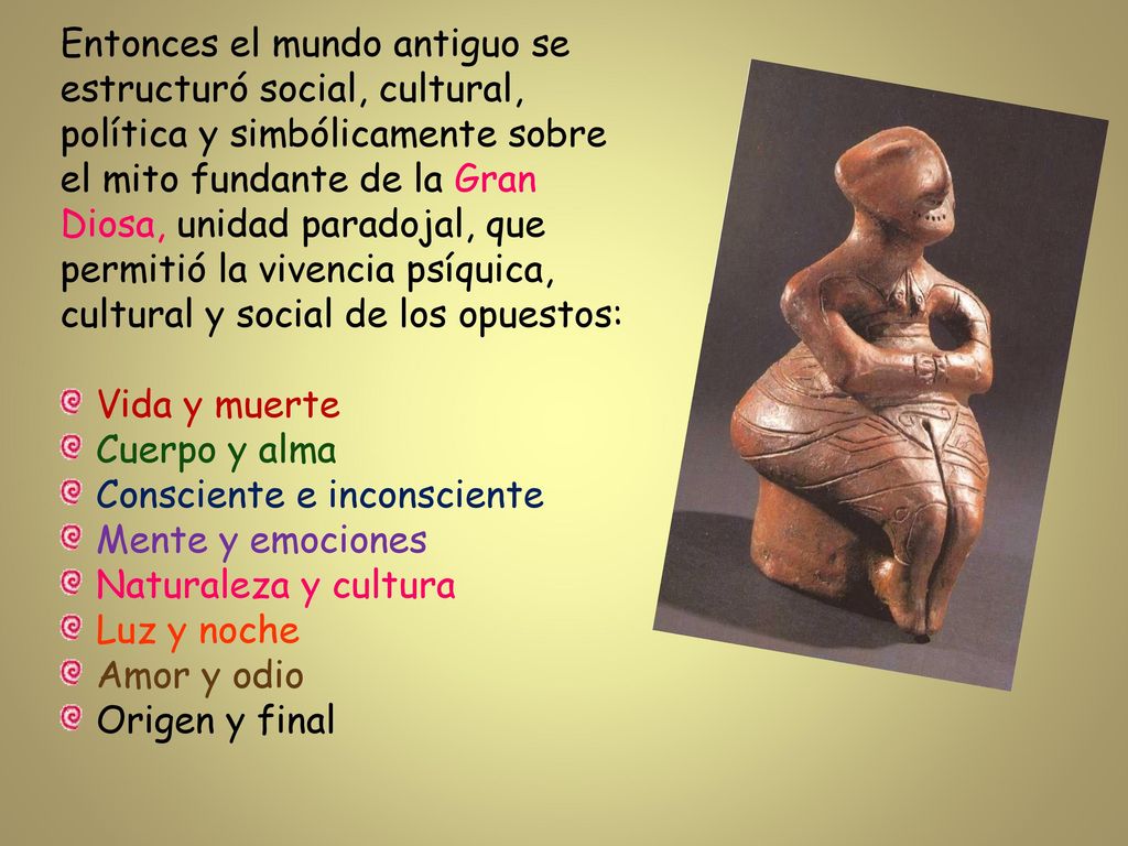 Entonces el mundo antiguo se estructuró social, cultural, política y simbólicamente sobre el mito fundante de la Gran Diosa, unidad paradojal, que permitió la vivencia psíquica, cultural y social de los opuestos: