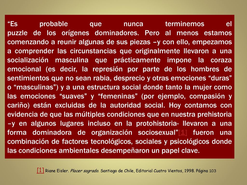 Es probable que nunca terminemos el puzzle de los orígenes dominadores. Pero al menos estamos comenzando a reunir algunas de sus piezas –y con ello, empezamos a comprender las circunstancias que originalmente llevaron a una socialización masculina que prácticamente impone la coraza emocional (es decir, la represión por parte de los hombres de sentimientos que no sean rabia, desprecio y otras emociones duras o masculinas ) y a una estructura social donde tanto la mujer como las emociones suaves y femeninas (por ejemplo, compasión y cariño) están excluidas de la autoridad social. Hoy contamos con evidencia de que las múltiples condiciones que en nuestra prehistoria –y en algunos lugares incluso en la protohistoria- llevaron a una forma dominadora de organización sociosexual [1] fueron una combinación de factores tecnológicos, sociales y psicológicos donde las condiciones ambientales desempeñaron un papel clave.