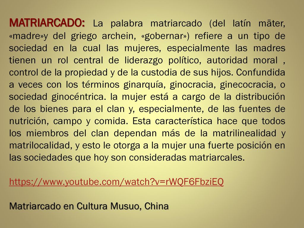 MATRIARCADO: La palabra matriarcado (del latín māter, «madre»y del griego archein, «gobernar») refiere a un tipo de sociedad en la cual las mujeres, especialmente las madres tienen un rol central de liderazgo político, autoridad moral , control de la propiedad y de la custodia de sus hijos. Confundida a veces con los términos ginarquía, ginocracia, ginecocracia, o sociedad ginocéntrica. la mujer está a cargo de la distribución de los bienes para el clan y, especialmente, de las fuentes de nutrición, campo y comida. Esta característica hace que todos los miembros del clan dependan más de la matrilinealidad y matrilocalidad, y esto le otorga a la mujer una fuerte posición en las sociedades que hoy son consideradas matriarcales.