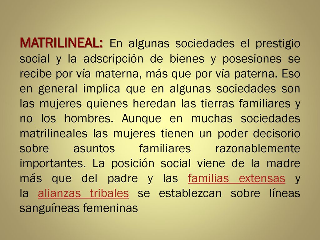 MATRILINEAL: En algunas sociedades el prestigio social y la adscripción de bienes y posesiones se recibe por vía materna, más que por vía paterna.