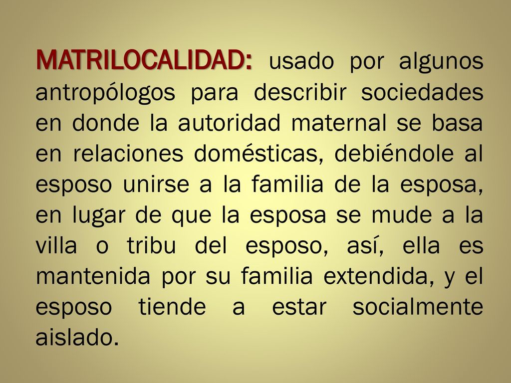 MATRILOCALIDAD: usado por algunos antropólogos para describir sociedades en donde la autoridad maternal se basa en relaciones domésticas, debiéndole al esposo unirse a la familia de la esposa, en lugar de que la esposa se mude a la villa o tribu del esposo, así, ella es mantenida por su familia extendida, y el esposo tiende a estar socialmente aislado.