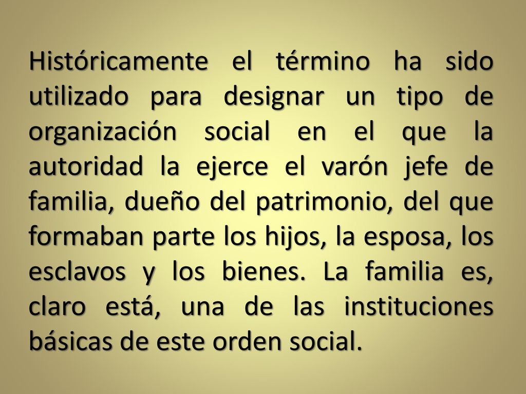 Históricamente el término ha sido utilizado para designar un tipo de organización social en el que la autoridad la ejerce el varón jefe de familia, dueño del patrimonio, del que formaban parte los hijos, la esposa, los esclavos y los bienes.