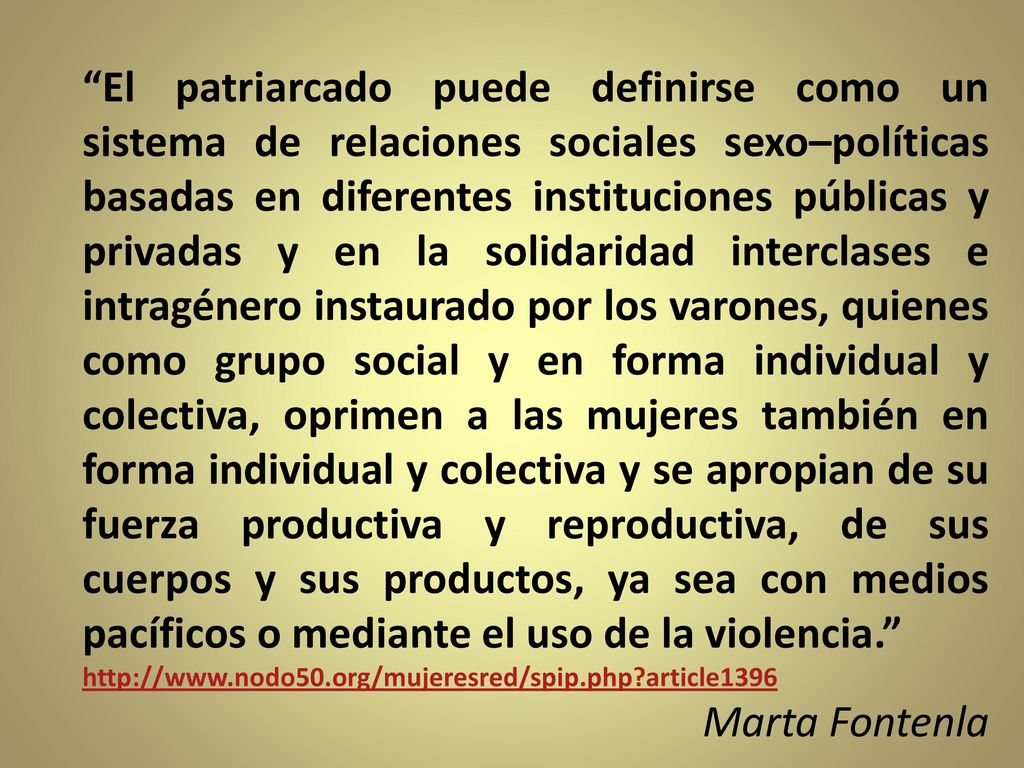 El patriarcado puede definirse como un sistema de relaciones sociales sexo–políticas basadas en diferentes instituciones públicas y privadas y en la solidaridad interclases e intragénero instaurado por los varones, quienes como grupo social y en forma individual y colectiva, oprimen a las mujeres también en forma individual y colectiva y se apropian de su fuerza productiva y reproductiva, de sus cuerpos y sus productos, ya sea con medios pacíficos o mediante el uso de la violencia.