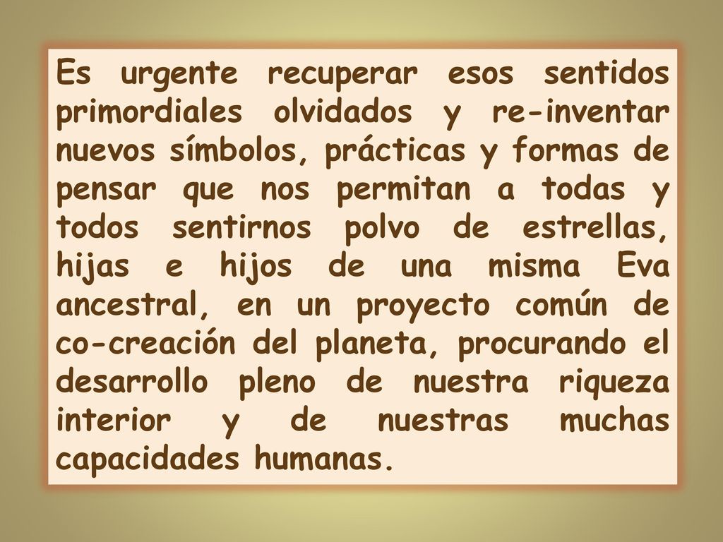 Es urgente recuperar esos sentidos primordiales olvidados y re-inventar nuevos símbolos, prácticas y formas de pensar que nos permitan a todas y todos sentirnos polvo de estrellas, hijas e hijos de una misma Eva ancestral, en un proyecto común de co-creación del planeta, procurando el desarrollo pleno de nuestra riqueza interior y de nuestras muchas capacidades humanas.
