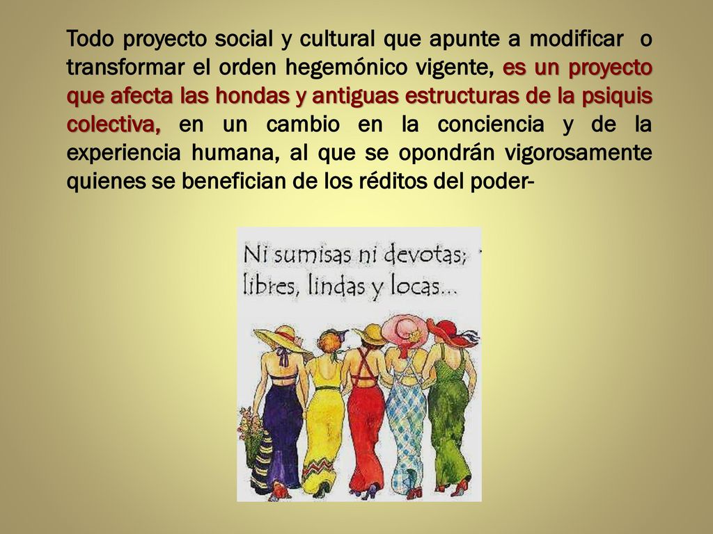 Todo proyecto social y cultural que apunte a modificar o transformar el orden hegemónico vigente, es un proyecto que afecta las hondas y antiguas estructuras de la psiquis colectiva, en un cambio en la conciencia y de la experiencia humana, al que se opondrán vigorosamente quienes se benefician de los réditos del poder-