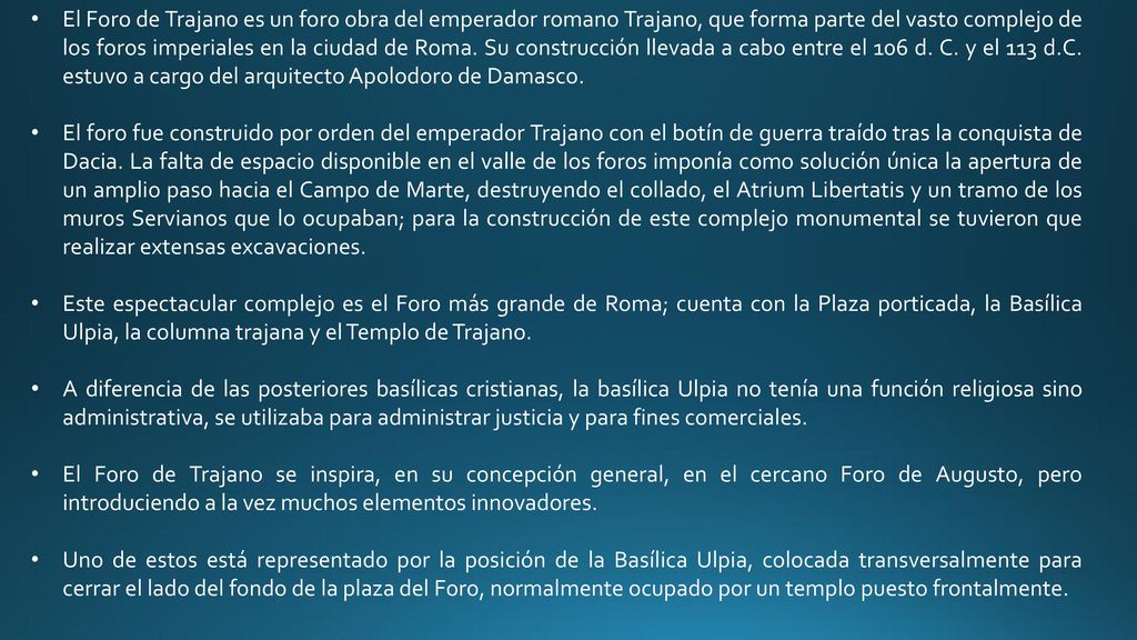 El Foro de Trajano es un foro obra del emperador romano Trajano, que forma parte del vasto complejo de los foros imperiales en la ciudad de Roma. Su construcción llevada a cabo entre el 106 d. C. y el 113 d.C. estuvo a cargo del arquitecto Apolodoro de Damasco.
