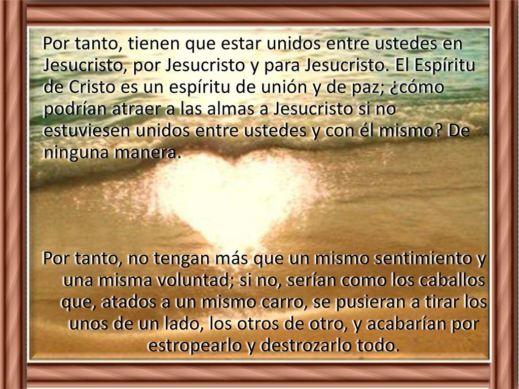 Por tanto, tienen que estar unidos entre ustedes en Jesucristo, por Jesucristo y para Jesucristo. El Espíritu de Cristo es un espíritu de unión y de paz; ¿cómo podrían atraer a las almas a Jesucristo si no estuviesen unidos entre ustedes y con él mismo De ninguna manera.