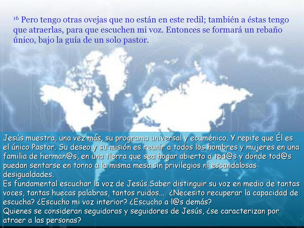 16 Pero tengo otras ovejas que no están en este redil; también a éstas tengo que atraerlas, para que escuchen mi voz. Entonces se formará un rebaño único, bajo la guía de un solo pastor.