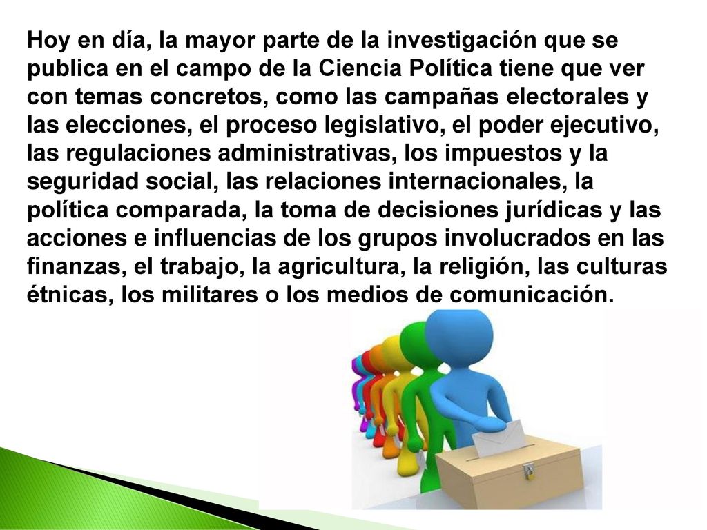 Hoy en día, la mayor parte de la investigación que se publica en el campo de la Ciencia Política tiene que ver con temas concretos, como las campañas electorales y las elecciones, el proceso legislativo, el poder ejecutivo, las regulaciones administrativas, los impuestos y la seguridad social, las relaciones internacionales, la política comparada, la toma de decisiones jurídicas y las acciones e influencias de los grupos involucrados en las finanzas, el trabajo, la agricultura, la religión, las culturas étnicas, los militares o los medios de comunicación.