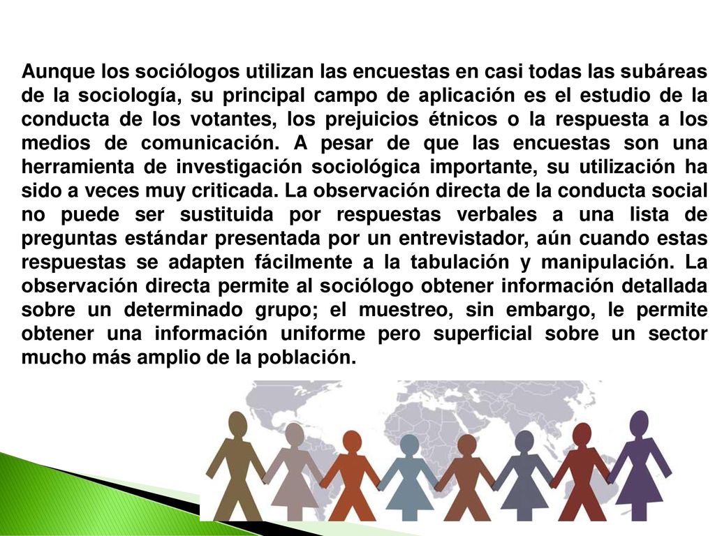 Aunque los sociólogos utilizan las encuestas en casi todas las subáreas de la sociología, su principal campo de aplicación es el estudio de la conducta de los votantes, los prejuicios étnicos o la respuesta a los medios de comunicación.