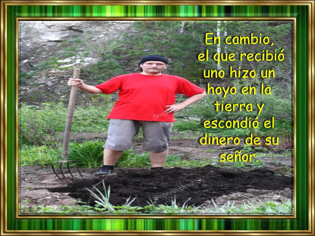 En cambio, el que recibió uno hizo un hoyo en la tierra y escondió el dinero de su señor.