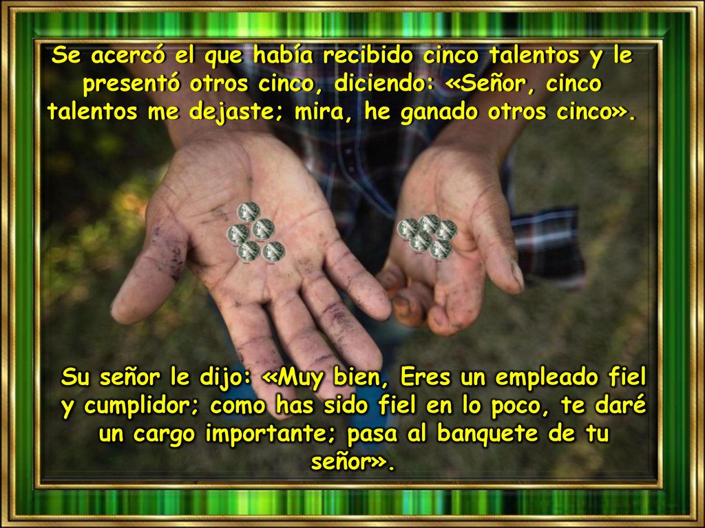 Se acercó el que había recibido cinco talentos y le presentó otros cinco, diciendo: «Señor, cinco talentos me dejaste; mira, he ganado otros cinco».