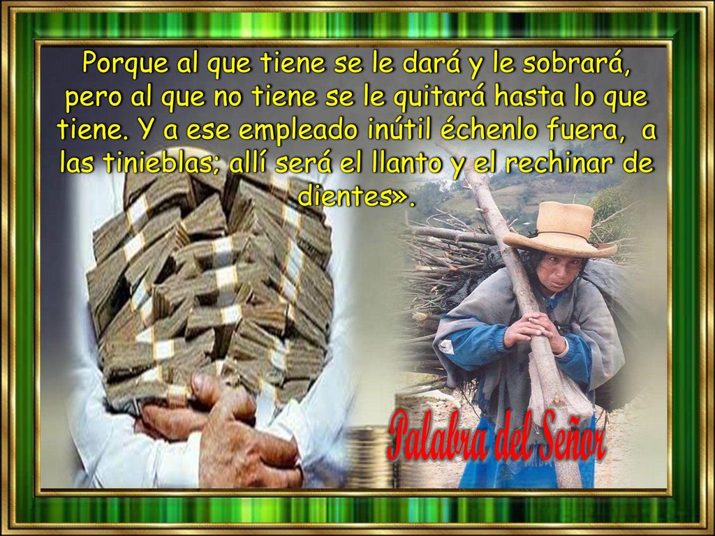 Porque al que tiene se le dará y le sobrará, pero al que no tiene se le quitará hasta lo que tiene. Y a ese empleado inútil échenlo fuera, a las tinieblas; allí será el llanto y el rechinar de dientes».