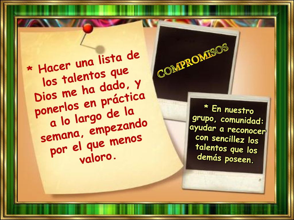 * Hacer una lista de los talentos que Dios me ha dado, y ponerlos en práctica a lo largo de la semana, empezando por el que menos valoro.