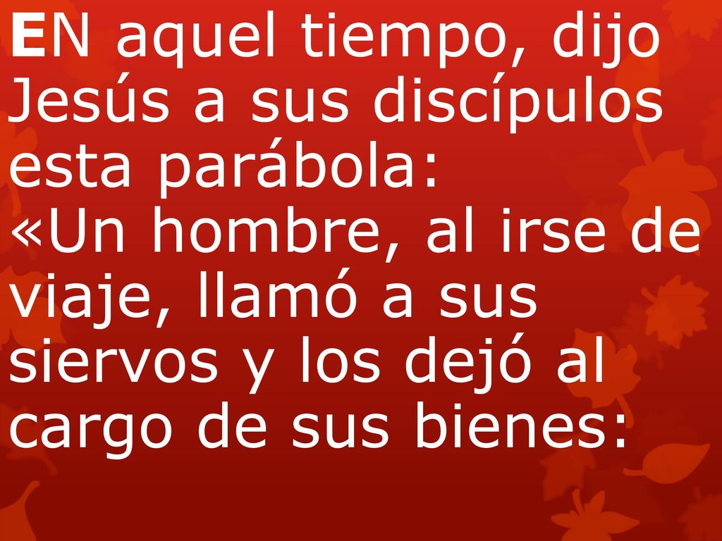 EN aquel tiempo, dijo Jesús a sus discípulos esta parábola: «Un hombre, al irse de viaje, llamó a sus siervos y los dejó al cargo de sus bienes: