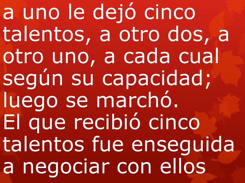 a uno le dejó cinco talentos, a otro dos, a otro uno, a cada cual según su capacidad; luego se marchó. El que recibió cinco talentos fue enseguida a negociar con ellos