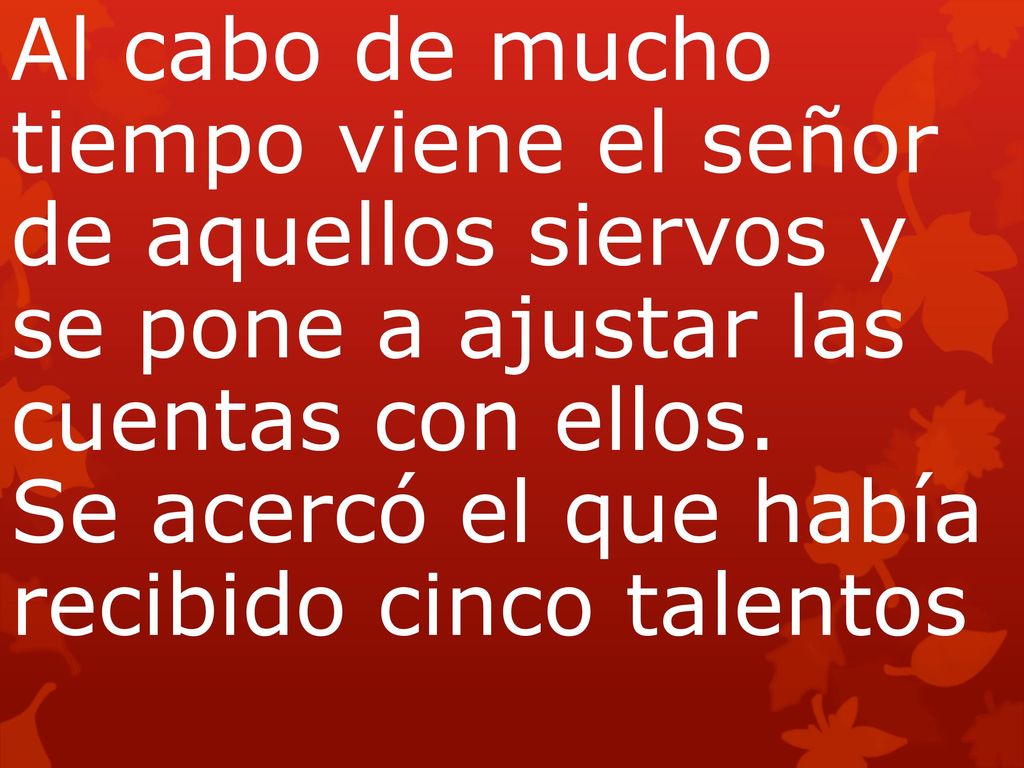 Al cabo de mucho tiempo viene el señor de aquellos siervos y se pone a ajustar las cuentas con ellos. Se acercó el que había recibido cinco talentos