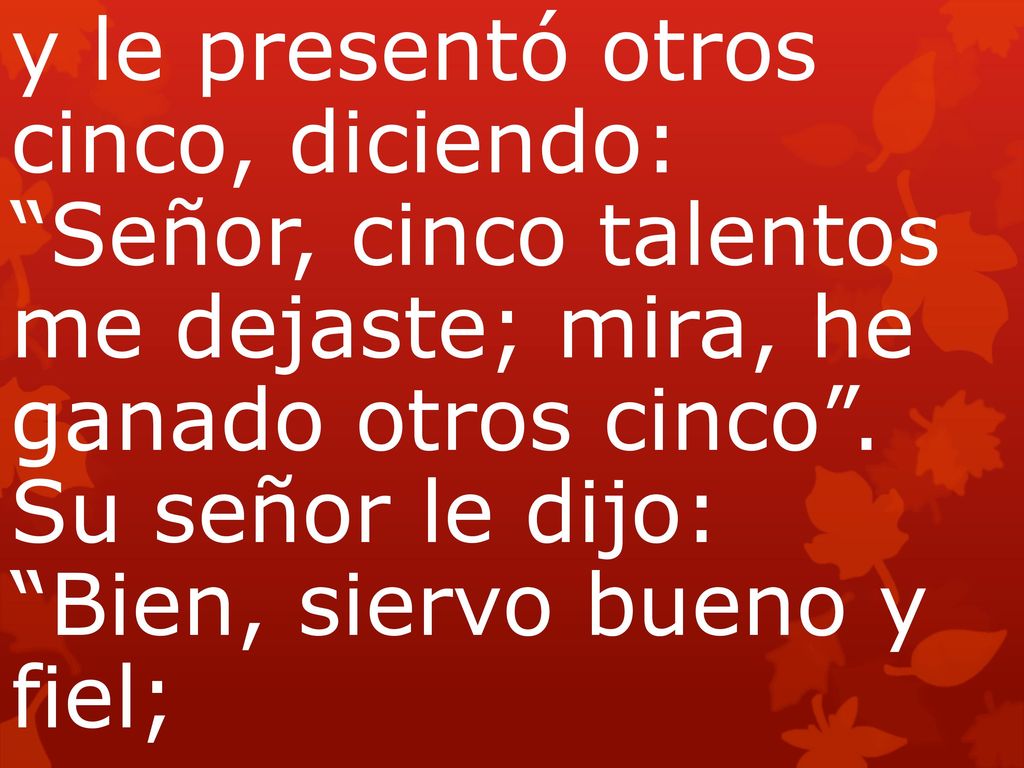 y le presentó otros cinco, diciendo: Señor, cinco talentos me dejaste; mira, he ganado otros cinco . Su señor le dijo: Bien, siervo bueno y fiel;