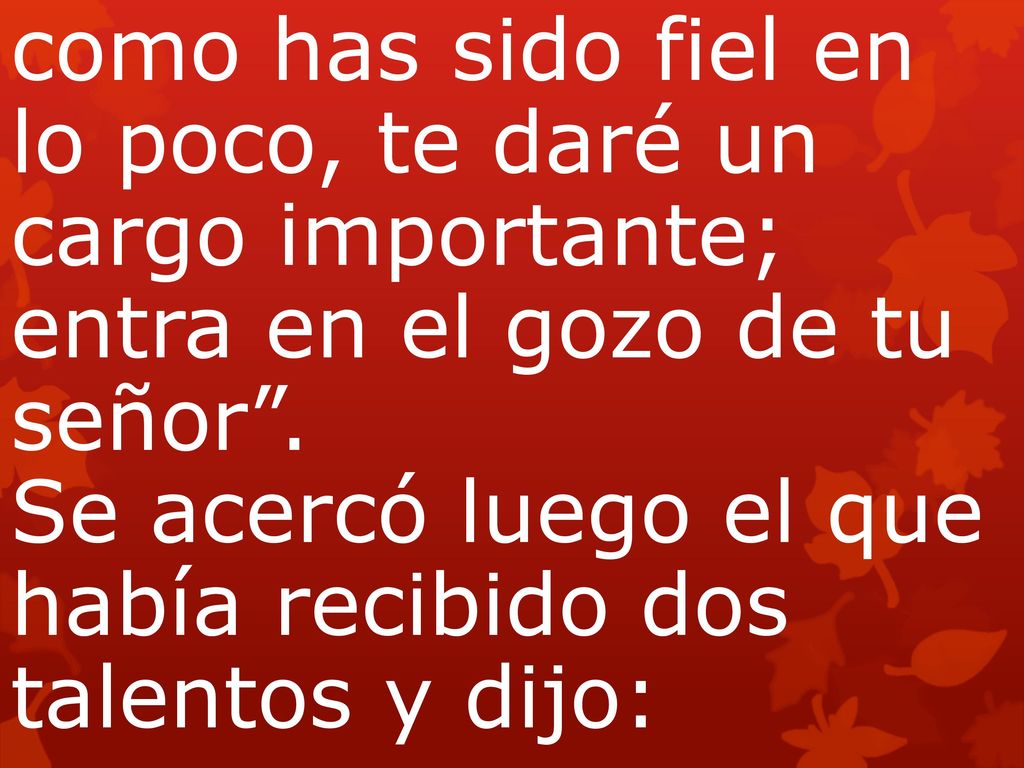como has sido fiel en lo poco, te daré un cargo importante; entra en el gozo de tu señor . Se acercó luego el que había recibido dos talentos y dijo: