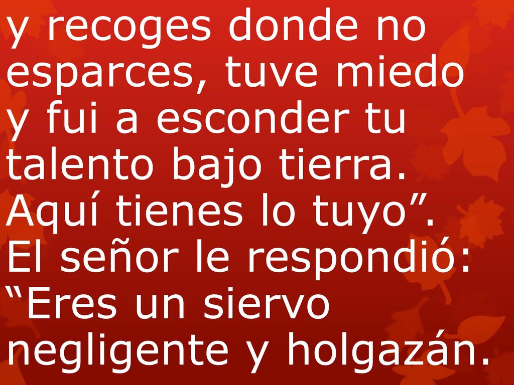 y recoges donde no esparces, tuve miedo y fui a esconder tu talento bajo tierra. Aquí tienes lo tuyo . El señor le respondió: Eres un siervo negligente y holgazán.