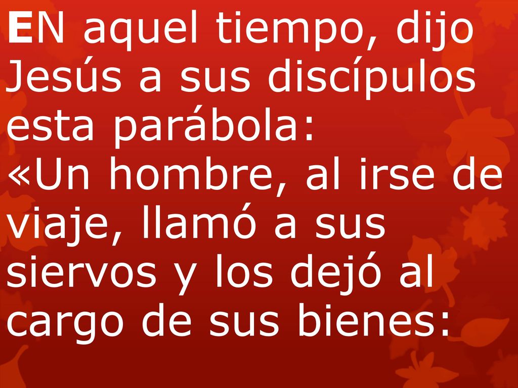 EN aquel tiempo, dijo Jesús a sus discípulos esta parábola: «Un hombre, al irse de viaje, llamó a sus siervos y los dejó al cargo de sus bienes: