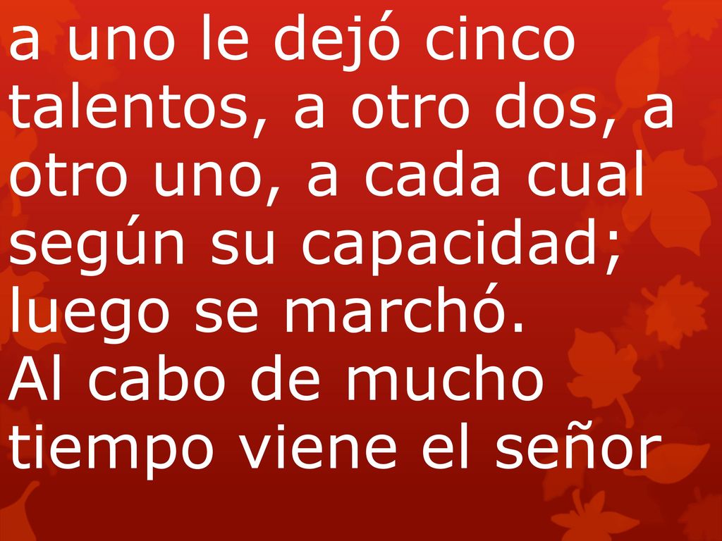 a uno le dejó cinco talentos, a otro dos, a otro uno, a cada cual según su capacidad; luego se marchó. Al cabo de mucho tiempo viene el señor