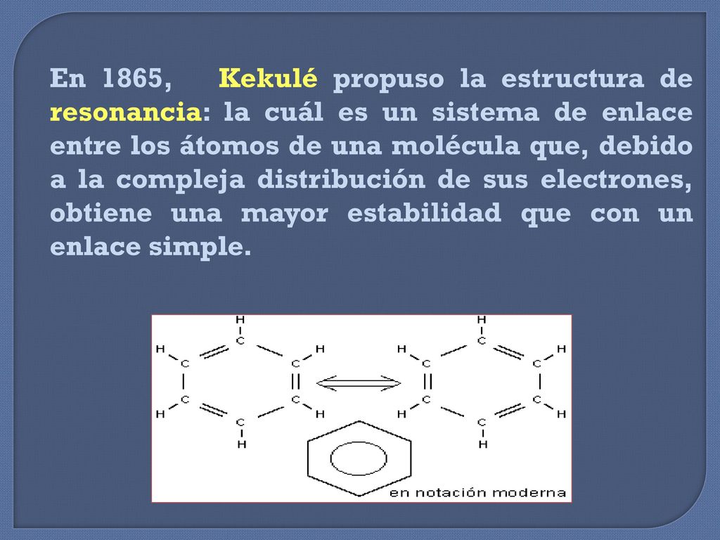 En 1865, Kekulé propuso la estructura de resonancia: la cuál es un sistema de enlace entre los átomos de una molécula que, debido a la compleja distribución de sus electrones, obtiene una mayor estabilidad que con un enlace simple.