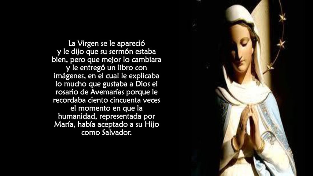 La Virgen se le apareció y le dijo que su sermón estaba bien, pero que mejor lo cambiara y le entregó un libro con imágenes, en el cual le explicaba lo mucho que gustaba a Dios el rosario de Avemarías porque le recordaba ciento cincuenta veces el momento en que la humanidad, representada por María, había aceptado a su Hijo como Salvador.