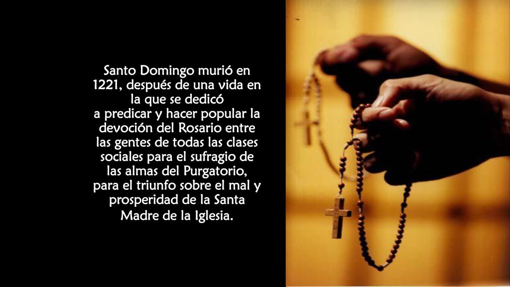 Santo Domingo murió en 1221, después de una vida en la que se dedicó a predicar y hacer popular la devoción del Rosario entre las gentes de todas las clases sociales para el sufragio de las almas del Purgatorio, para el triunfo sobre el mal y prosperidad de la Santa Madre de la Iglesia.