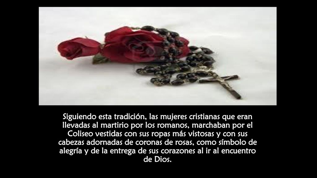 Siguiendo esta tradición, las mujeres cristianas que eran llevadas al martirio por los romanos, marchaban por el Coliseo vestidas con sus ropas más vistosas y con sus cabezas adornadas de coronas de rosas, como símbolo de alegría y de la entrega de sus corazones al ir al encuentro de Dios.