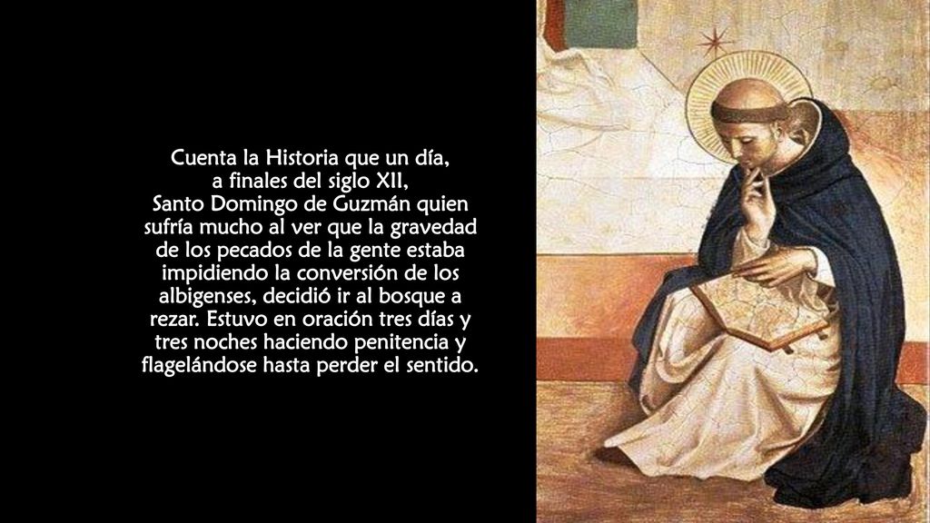 Cuenta la Historia que un día, a finales del siglo XII, Santo Domingo de Guzmán quien sufría mucho al ver que la gravedad de los pecados de la gente estaba impidiendo la conversión de los albigenses, decidió ir al bosque a rezar.