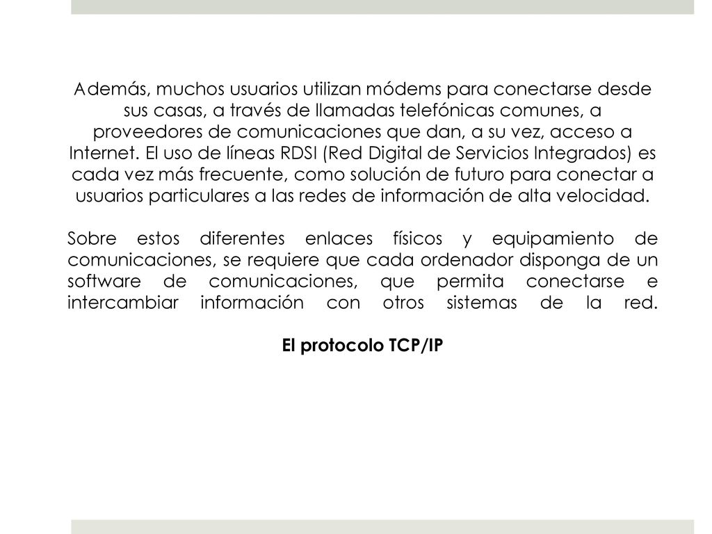Además, muchos usuarios utilizan módems para conectarse desde sus casas, a través de llamadas telefónicas comunes, a proveedores de comunicaciones que dan, a su vez, acceso a Internet. El uso de líneas RDSI (Red Digital de Servicios Integrados) es cada vez más frecuente, como solución de futuro para conectar a usuarios particulares a las redes de información de alta velocidad.