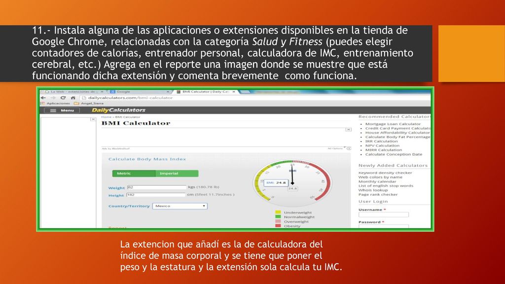 11.- Instala alguna de las aplicaciones o extensiones disponibles en la tienda de Google Chrome, relacionadas con la categoría Salud y Fitness (puedes elegir contadores de calorías, entrenador personal, calculadora de IMC, entrenamiento cerebral, etc.) Agrega en el reporte una imagen donde se muestre que está funcionando dicha extensión y comenta brevemente como funciona.