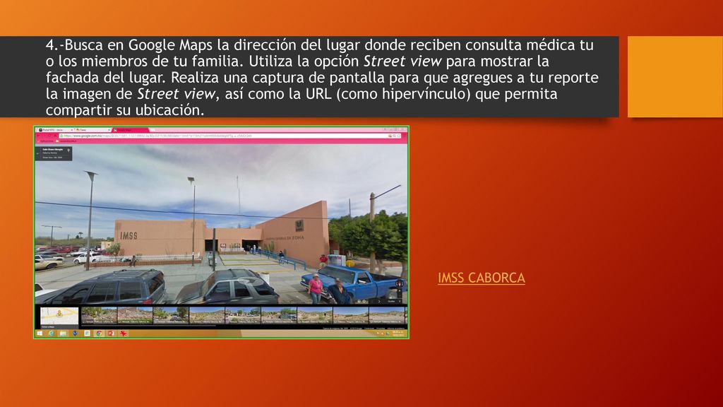 4.-Busca en Google Maps la dirección del lugar donde reciben consulta médica tu o los miembros de tu familia. Utiliza la opción Street view para mostrar la fachada del lugar. Realiza una captura de pantalla para que agregues a tu reporte la imagen de Street view, así como la URL (como hipervínculo) que permita compartir su ubicación.